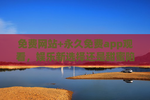 免费网站+永久免费app观看,娱乐新选择还是甜蜜陷阱?免费网站+永久免费app,娱乐新选择还是甜蜜陷阱? 免费网站+永久免费app观看,娱乐新选择还是甜蜜陷阱?免费网站+永久免费app,娱乐新选择还是甜蜜陷阱?