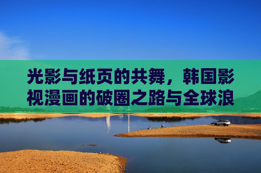 光影与纸页的共舞，韩国影视漫画的破圈之路与全球浪潮，光影纸页的破圈共舞，韩国影视漫画的全球浪潮