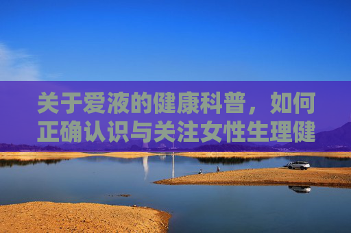 关于爱液的健康科普，如何正确认识与关注女性生理健康，爱液健康科普，正确认识与关注女性生理健康
