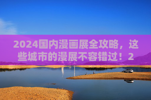 2024国内漫画展全攻略，这些城市的漫展不容错过！2024国内漫画展全攻略，这些城市漫展不容错过！