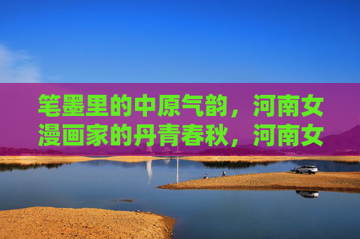 笔墨里的中原气韵，河南女漫画家的丹青春秋，河南女漫画家，笔墨丹青里的中原春秋
