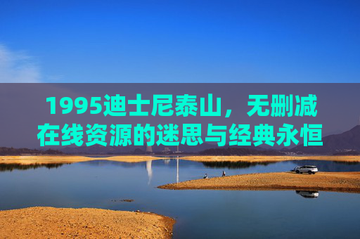 1995迪士尼泰山，无删减在线资源的迷思与经典永恒，1995迪士尼泰山，无删减在线资源的迷思与经典永恒
