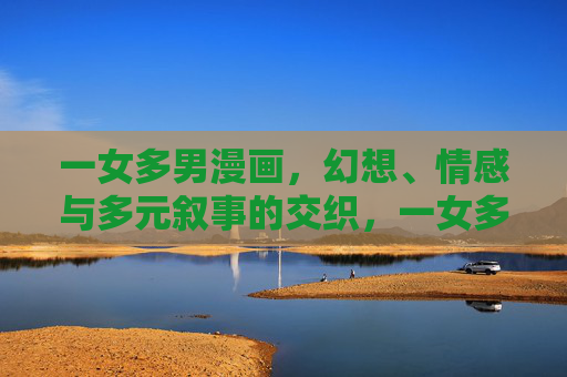 一女多男漫画，幻想、情感与多元叙事的交织，一女多男漫画，幻想、情感与多元叙事的多维交织