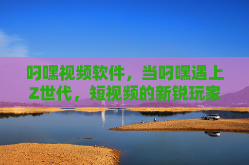 叼嘿视频软件，当叼嘿遇上Z世代，短视频的新锐玩家如何玩转内容生态？叼嘿视频，Z世代新锐玩家的内容生态玩转之道