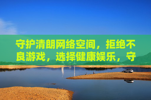守护清朗网络空间，拒绝不良游戏，选择健康娱乐，守护清朗网络空间，拒绝不良游戏，选择健康娱乐