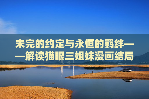 未完的约定与永恒的羁绊——解读猫眼三姐妹漫画结局，未完约定，永恒羁绊，猫眼三姐妹结局解读