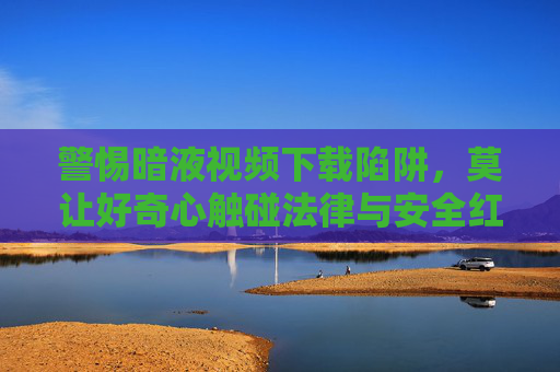 警惕暗液视频下载陷阱，莫让好奇心触碰法律与安全红线，警惕暗液视频下载陷阱，莫让好奇心触碰法律与安全红线
