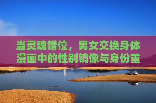 当灵魂错位，男女交换身体漫画中的性别镜像与身份重构