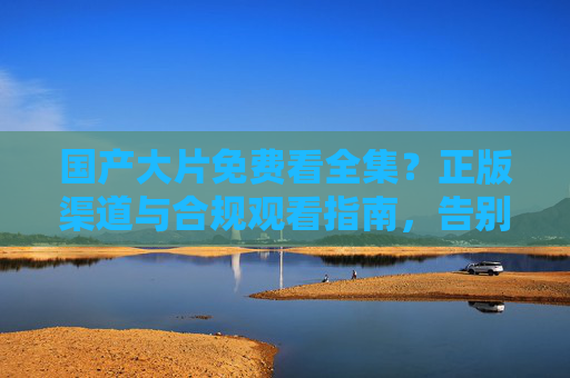 国产大片免费看全集？正版渠道与合规观看指南，告别盗版陷阱，国产大片正版观看指南，合规渠道免费看，告别盗版陷阱