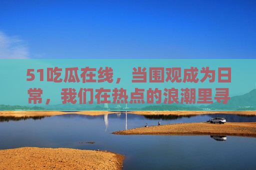 51吃瓜在线，当围观成为日常，我们在热点的浪潮里寻找什么？吃瓜日常，热点浪潮里的寻找？