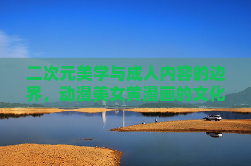 二次元美学与成人内容的边界，动漫美女黄漫画的文化透视，二次元美学的边界，动漫成人内容的文化透视