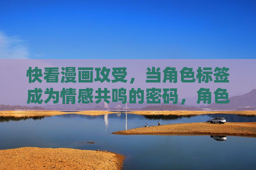 快看漫画攻受，当角色标签成为情感共鸣的密码，角色标签，快看漫画攻受的情感共鸣密码