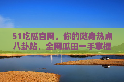 51吃瓜官网，你的随身热点八卦站，全网瓜田一手掌握！51吃瓜官网，随身热点站，全网瓜田一手掌握