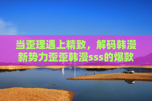 当歪理遇上精致，解码韩漫新势力歪歪韩漫sss的爆款密码，歪理遇上精致，解码歪歪韩漫sss爆款密码
