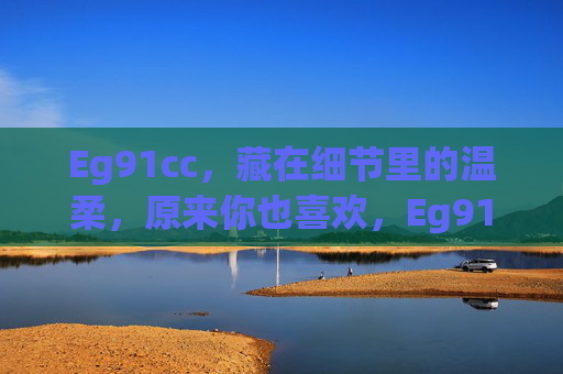 Eg91cc，藏在细节里的温柔，原来你也喜欢，Eg91cc，藏在细节里的温柔，原来你也喜欢