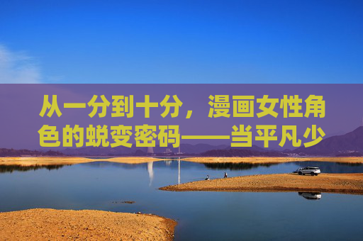 从一分到十分,漫画女性角色的蜕变密码——当平凡少女长出星星,漫画女性角色的蜕变密码,平凡少女长出十分星光 从一分到十分,漫画女性角色的蜕变密码——当平凡少女长出星星,漫画女性角色的蜕变密码,平凡少女长出十分星光