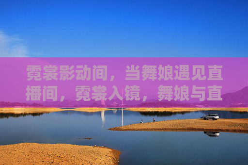 霓裳影动间,当舞娘遇见直播间,霓裳入镜,舞娘与直播间的千年之遇 霓裳影动间,当舞娘遇见直播间,霓裳入镜,舞娘与直播间的千年之遇