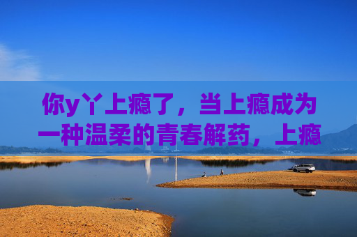 你y丫上瘾了,当上瘾成为一种温柔的青春解药,上瘾,是温柔的青春解药 你y丫上瘾了,当上瘾成为一种温柔的青春解药,上瘾,是温柔的青春解药