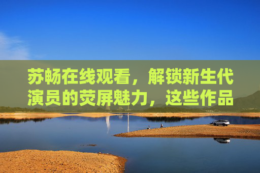 苏畅在线观看,解锁新生代演员的荧屏魅力,这些作品不容错过,苏畅,解锁新生代演员荧屏魅力,这些作品不容错过 苏畅在线观看,解锁新生代演员的荧屏魅力,这些作品不容错过,苏畅,解锁新生代演员荧屏魅力,这些作品不容错过