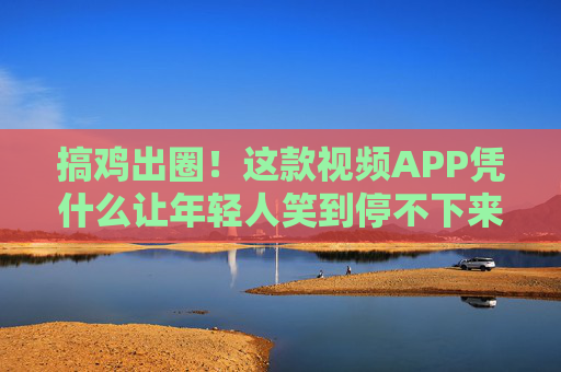 搞鸡出圈!这款视频APP凭什么让年轻人笑到停不下来,搞鸡APP凭什么让年轻人笑到停不下来? 搞鸡出圈!这款视频APP凭什么让年轻人笑到停不下来,搞鸡APP凭什么让年轻人笑到停不下来?