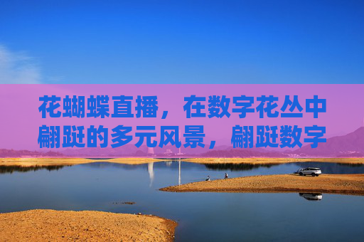 花蝴蝶直播,在数字花丛中翩跹的多元风景,翩跹数字花丛,花蝴蝶直播的多元风景 花蝴蝶直播,在数字花丛中翩跹的多元风景,翩跹数字花丛,花蝴蝶直播的多元风景