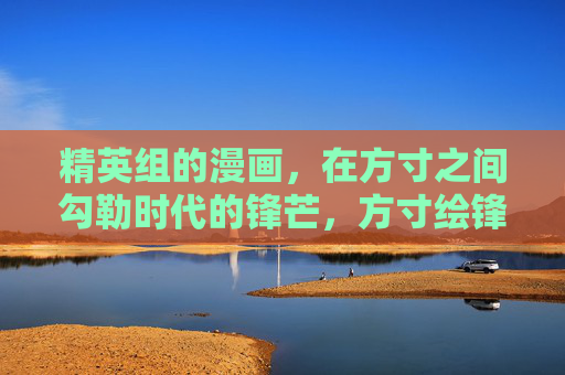 精英组的漫画,在方寸之间勾勒时代的锋芒,方寸绘锋芒,精英漫画的时代剪影 精英组的漫画,在方寸之间勾勒时代的锋芒,方寸绘锋芒,精英漫画的时代剪影