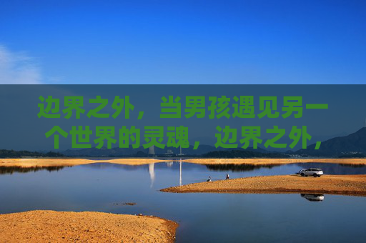边界之外,当男孩遇见另一个世界的灵魂,边界之外,男孩遇见异界灵魂 边界之外,当男孩遇见另一个世界的灵魂,边界之外,男孩遇见异界灵魂
