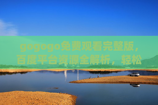 gogogo免费观看完整版,百度平台资源全解析,轻松追剧无压力,gogogo免费观看完整版,百度平台资源全解析,轻松追剧无压力 gogogo免费观看完整版,百度平台资源全解析,轻松追剧无压力,gogogo免费观看完整版,百度平台资源全解析,轻松追剧无压力