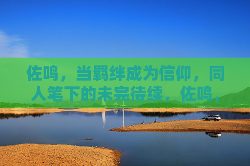 佐鸣,当羁绊成为信仰,同人笔下的未完待续,佐鸣,羁绊成信仰,同人未完待续 佐鸣,当羁绊成为信仰,同人笔下的未完待续,佐鸣,羁绊成信仰,同人未完待续