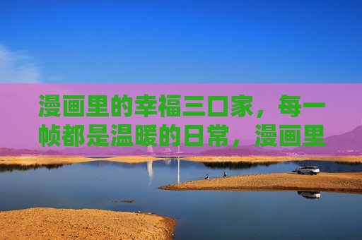漫画里的幸福三口家,每一帧都是温暖的日常,漫画里的温暖三口日常 漫画里的幸福三口家,每一帧都是温暖的日常,漫画里的温暖三口日常