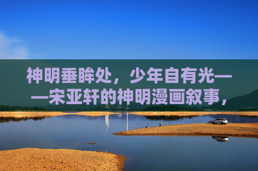 神明垂眸处，少年自有光——宋亚轩的神明漫画叙事，神明垂眸，少年宋亚轩的光漫叙事