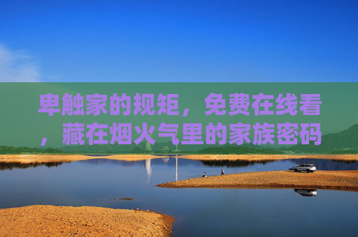 卑触家的规矩,免费在线看,藏在烟火气里的家族密码,卑触家规矩,烟火气里的家族密码 卑触家的规矩,免费在线看,藏在烟火气里的家族密码,卑触家规矩,烟火气里的家族密码