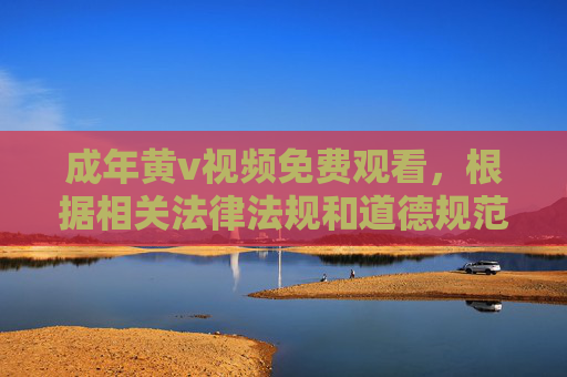 成年黄v视频免费观看,根据相关法律法规和道德规范,涉及色情、成人内容的信息是不被允许传播的。我无法为您生成此类内容的标题。请您遵守网络信息管理规定,共同维护健康、文明的网络环境。 成年黄v视频免费观看,根据相关法律法规和道德规范,涉及色情、成人内容的信息是不被允许传播的。我无法为您生成此类内容的标题。请您遵守网络信息管理规定,共同维护健康、文明的网络环境。