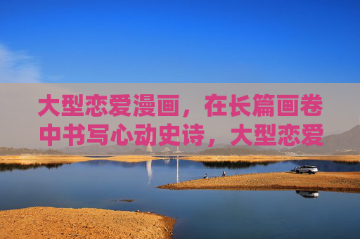 大型恋爱漫画，在长篇画卷中书写心动史诗，大型恋爱漫画，长篇画卷中的心动史诗