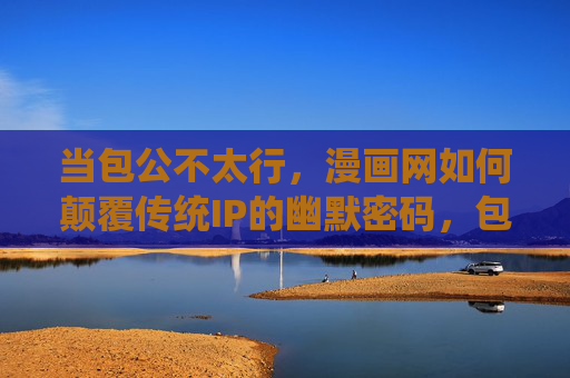当包公不太行，漫画网如何颠覆传统IP的幽默密码，包公不太行？漫画网以幽默颠覆传统IP的另类密码