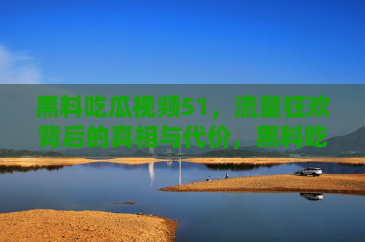 黑料吃瓜视频51，流量狂欢背后的真相与代价，黑料吃瓜视频51，流量狂欢的真相与代价
