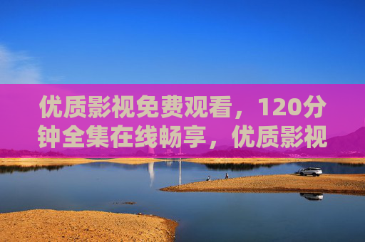 优质影视免费观看,120分钟全集在线畅享,优质影视120分钟全集免费在线观看 优质影视免费观看,120分钟全集在线畅享,优质影视120分钟全集免费在线观看