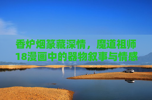 香炉烟篆藏深情,魔道祖师18漫画中的器物叙事与情感密码,香炉烟篆,魔道祖师18漫画的器物叙事与情感密码 香炉烟篆藏深情,魔道祖师18漫画中的器物叙事与情感密码,香炉烟篆,魔道祖师18漫画的器物叙事与情感密码
