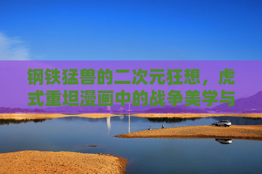钢铁猛兽的二次元狂想,虎式重坦漫画中的战争美学与人文温度,虎式重坦,钢铁猛兽的二次元战争美学与人文温度 钢铁猛兽的二次元狂想,虎式重坦漫画中的战争美学与人文温度,虎式重坦,钢铁猛兽的二次元战争美学与人文温度