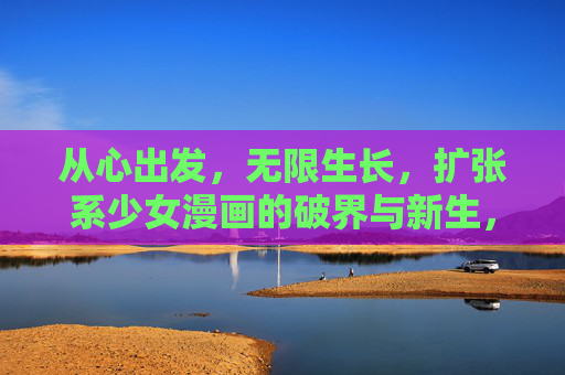 从心出发,无限生长,扩张系少女漫画的破界与新生,从心生长,扩张系少女漫画的破界与新生 从心出发,无限生长,扩张系少女漫画的破界与新生,从心生长,扩张系少女漫画的破界与新生