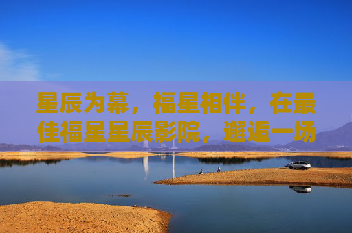 星辰为幕,福星相伴,在最佳福星星辰影院,邂逅一场有温度的光影之旅,星辰福星伴,温暖光影之旅 星辰为幕,福星相伴,在最佳福星星辰影院,邂逅一场有温度的光影之旅,星辰福星伴,温暖光影之旅