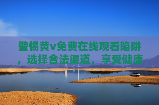 警惕黄v免费在线观看陷阱,选择合法渠道,享受健康观影,警惕黄v免费陷阱,合法渠道享健康观影 警惕黄v免费在线观看陷阱,选择合法渠道,享受健康观影,警惕黄v免费陷阱,合法渠道享健康观影