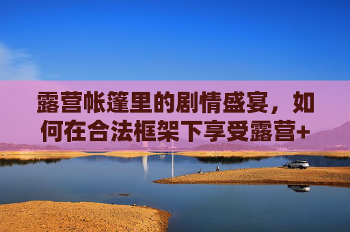 露营帐篷里的剧情盛宴,如何在合法框架下享受露营+后宫题材的免费观看乐趣?露营帐篷里的合法后宫剧情免费盛宴 露营帐篷里的剧情盛宴,如何在合法框架下享受露营+后宫题材的免费观看乐趣?露营帐篷里的合法后宫剧情免费盛宴