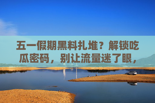 五一假期黑料扎堆?解锁吃瓜密码,别让流量迷了眼,五一假期黑料扎堆,吃瓜要理性,流量莫迷眼 五一假期黑料扎堆?解锁吃瓜密码,别让流量迷了眼,五一假期黑料扎堆,吃瓜要理性,流量莫迷眼