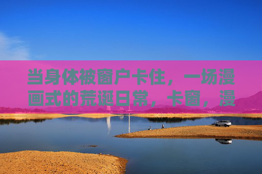 当身体被窗户卡住,一场漫画式的荒诞日常,卡窗,漫画式荒诞日常 当身体被窗户卡住,一场漫画式的荒诞日常,卡窗,漫画式荒诞日常