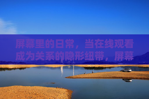 屏幕里的日常,当在线观看成为关系的隐形纽带,屏幕日常,在线观看,关系的隐形纽带 屏幕里的日常,当在线观看成为关系的隐形纽带,屏幕日常,在线观看,关系的隐形纽带