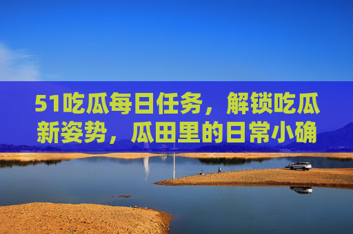 51吃瓜每日任务,解锁吃瓜新姿势,瓜田里的日常小确幸,51吃瓜每日任务,解锁日常吃瓜小确幸新姿势 51吃瓜每日任务,解锁吃瓜新姿势,瓜田里的日常小确幸,51吃瓜每日任务,解锁日常吃瓜小确幸新姿势