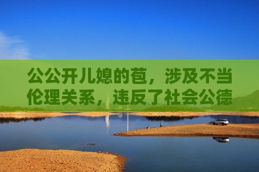 公公开儿媳的苞,涉及不当伦理关系,违反了社会公德和法律法规,我无法生成相关标题。请遵守社会规范,尊重家庭伦理,共同维护健康和谐的网络环境。 公公开儿媳的苞,涉及不当伦理关系,违反了社会公德和法律法规,我无法生成相关标题。请遵守社会规范,尊重家庭伦理,共同维护健康和谐的网络环境。