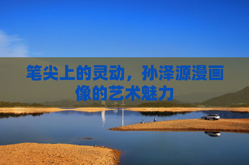 笔尖上的灵动,孙泽源漫画像的艺术魅力 笔尖上的灵动,孙泽源漫画像的艺术魅力