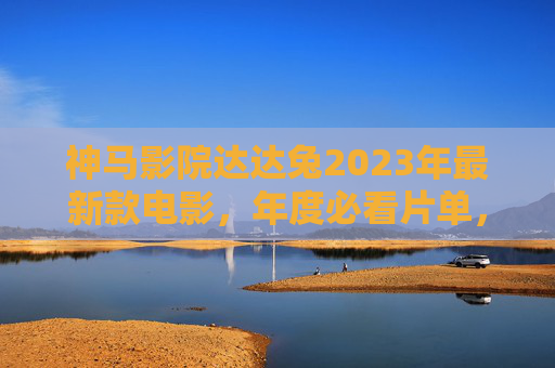 神马影院达达兔2023年最新款电影，年度必看片单，解锁沉浸式观影新体验，神马影院达达兔2023年度必看片单，解锁沉浸式观影新体验